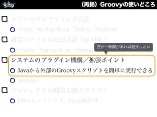 （再掲）Groovyの使いどころ
メインのプログラミング言語
Grails／Spring Boot／Vert.x／Android
設定ファイルの記述言語（as DSL）
Gradle／Spring Boot／Spring Framework
システムのプラグイン機構／拡張ポイント
Javaから外部のGroovyスクリプトを簡単に実行できる
Jenkins
プロジェクトの開発支援スクリプト
DBのセットアップ、Excel操作等
万が一時間があれば紹介したい
 