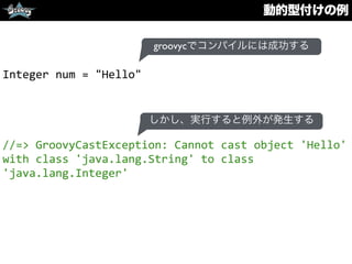 動的型付けの例
Integer	
  num	
  =	
  "Hello"	
  
//=>	
  GroovyCastException:	
  Cannot	
  cast	
  object	
  'Hello'	
  
with	
  class	
  'java.lang.String'	
  to	
  class	
  
'java.lang.Integer'
groovycでコンパイルには成功する
しかし、実行すると例外が発生する
 