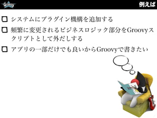 例えば
システムにプラグイン機構を追加する
頻繁に変更されるビジネスロジック部分をGroovyス
クリプトとして外だしする
アプリの一部だけでも良いからGroovyで書きたい
 