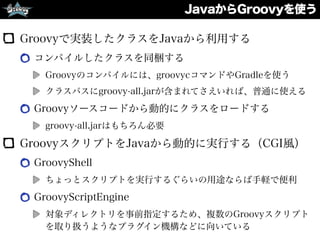 JavaからGroovyを使う
Groovyで実装したクラスをJavaから利用する
コンパイルしたクラスを同梱する
Groovyのコンパイルには、groovycコマンドやGradleを使う
クラスパスにgroovy-all.jarが含まれてさえいれば、普通に使える
Groovyソースコードから動的にクラスをロードする
groovy-all.jarはもちろん必要
GroovyスクリプトをJavaから動的に実行する（CGI風）
GroovyShell
ちょっとスクリプトを実行するぐらいの用途ならば手軽で便利
GroovyScriptEngine
対象ディレクトリを事前指定するため、複数のGroovyスクリプト
を取り扱うようなプラグイン機構などに向いている
 