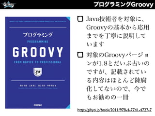 プログラミングGroovy
Java技術者を対象に、
Groovyの基本から応用
までを丁寧に説明して
います
対象のGroovyバージョ
ンが1.8とだいぶ古いの
ですが、記載されてい
る内容はほとんど陳腐
化してないので、今で
もお勧めの一冊
http://gihyo.jp/book/2011/978-4-7741-4727-7
 