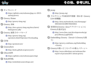 その他、参考URL
サンプルコード
https://github.com/nobeans/jjug-ccc-2015-
spring-groovy
Groovy Home
http://groovy-lang.org/
Groovy JDK
http://docs.groovy-lang.org/docs/latest/
html/groovy-jdk/
Groovy 演算子オーバロード
http://groovy-lang.org/
operators.html#Operator-Overloading
GVM
http://gvmtool.net/
GroovyServ
http://kobo.github.io/groovyserv/
GExcelAPI
https://github.com/nobeans/gexcelapi
NekoHTML
http://nekohtml.sourceforge.net/
jsoup
http://jsoup.org/
プログラミングGROOVY別冊：第８章 Groovy
2.0の新機能
http://beta.mybetabook.com/showpage/
506162510cf2ﬀb79bb046b1
実用的なGroovy: Javaアプリケーションに
Groovyを混ぜ込む
http://www.ibm.com/developerworks/jp/
java/library/j-pg05245/
Embedding Groovy（JavaからGroovyを使
う）
http://groovy.codehaus.org/Embedding
+Groovy
Groovyの使いどころ∼7つの導入パターン∼
http://www.slideshare.net/nobeans/the-
report-of-javaone2011-about-groovy 
 
 