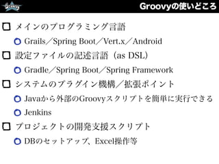 Groovyの使いどころ
メインのプログラミング言語
Grails／Spring Boot／Vert.x／Android
設定ファイルの記述言語（as DSL）
Gradle／Spring Boot／Spring Framework
システムのプラグイン機構／拡張ポイント
Javaから外部のGroovyスクリプトを簡単に実行できる
Jenkins
プロジェクトの開発支援スクリプト
DBのセットアップ、Excel操作等
 