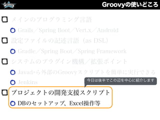 Groovyの使いどころ
メインのプログラミング言語
Grails／Spring Boot／Vert.x／Android
設定ファイルの記述言語（as DSL）
Gradle／Spring Boot／Spring Framework
システムのプラグイン機構／拡張ポイント
Javaから外部のGroovyスクリプトを簡単に実行できる
Jenkins
プロジェクトの開発支援スクリプト
DBのセットアップ、Excel操作等
今日は後半でこの辺を中心に紹介します
 