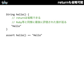 returnも省略可能
String	
  hello()	
  {	
  
	
  	
  	
  	
  //	
  returnは省略できる	
  
	
  	
  	
  	
  //	
  Ruby等と同様に最後に評価された値が返る	
  
	
  	
  "Hello"	
  
}	
  
assert	
  hello()	
  ==	
  "Hello"
 