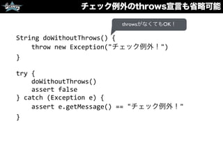 チェック例外のthrows宣言も省略可能
String	
  doWithoutThrows()	
  {	
  
	
  	
  	
  	
  throw	
  new	
  Exception("チェック例外！")	
  
}	
  
try	
  {	
  
	
  	
  	
  	
  doWithoutThrows()	
  
	
  	
  	
  	
  assert	
  false	
  
}	
  catch	
  (Exception	
  e)	
  {	
  
	
  	
  	
  	
  assert	
  e.getMessage()	
  ==	
  "チェック例外！"	
  
}
throwsがなくてもOK！
 