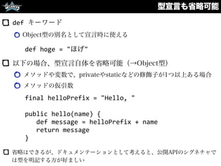 型宣言も省略可能
def	
  キーワード
Object型の別名として宣言時に使える 
 
以下の場合、型宣言自体を省略可能（→Object型）
メソッドや変数で、privateやstaticなどの修飾子が1つ以上ある場合
メソッドの仮引数
final	
  helloPrefix	
  =	
  "Hello,	
  "	
  
public	
  hello(name)	
  {	
  
	
  	
  	
  def	
  message	
  =	
  helloPrefix	
  +	
  name	
  
	
  	
  	
  return	
  message	
  
}
省略はできるが、ドキュメンテーションとして考えると、公開APIのシグネチャで
は型を明記する方が好ましい
def	
  hoge	
  =	
  "ほげ"
 