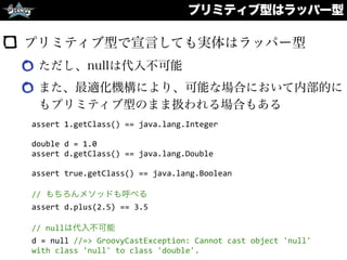 プリミティブ型で宣言しても実体はラッパー型
ただし、nullは代入不可能
また、最適化機構により、可能な場合において内部的に
もプリミティブ型のまま扱われる場合もある
プリミティブ型はラッパー型
assert	
  1.getClass()	
  ==	
  java.lang.Integer	
  
double	
  d	
  =	
  1.0	
  
assert	
  d.getClass()	
  ==	
  java.lang.Double	
  
assert	
  true.getClass()	
  ==	
  java.lang.Boolean	
  
//	
  もちろんメソッドも呼べる	
  
assert	
  d.plus(2.5)	
  ==	
  3.5	
  
//	
  nullは代入不可能	
  
d	
  =	
  null	
  //=>	
  GroovyCastException:	
  Cannot	
  cast	
  object	
  'null'	
  
with	
  class	
  'null'	
  to	
  class	
  'double'.
 