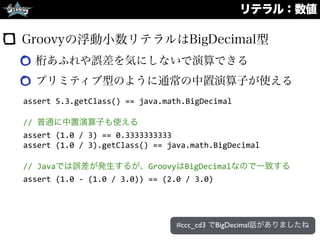 リテラル：数値
Groovyの浮動小数リテラルはBigDecimal型
桁あふれや誤差を気にしないで演算できる
プリミティブ型のように通常の中置演算子が使える
assert	
  5.3.getClass()	
  ==	
  java.math.BigDecimal	
  
//	
  普通に中置演算子も使える	
  
assert	
  (1.0	
  /	
  3)	
  ==	
  0.3333333333	
  
assert	
  (1.0	
  /	
  3).getClass()	
  ==	
  java.math.BigDecimal	
  
//	
  Javaでは誤差が発生するが、GroovyはBigDecimalなので一致する	
  
assert	
  (1.0	
  -­‐	
  (1.0	
  /	
  3.0))	
  ==	
  (2.0	
  /	
  3.0)
#ccc_cd3 でBigDecimal話がありましたね
 