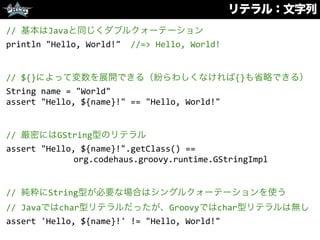 リテラル：文字列
//	
  基本はJavaと同じくダブルクォーテーション	
  
println	
  "Hello,	
  World!"	
  	
  //=>	
  Hello,	
  World!	
  
//	
  ${}によって変数を展開できる（紛らわしくなければ{}も省略できる）	
  
String	
  name	
  =	
  "World"	
  
assert	
  "Hello,	
  ${name}!"	
  ==	
  "Hello,	
  World!"	
  
//	
  厳密にはGString型のリテラル	
  
assert	
  "Hello,	
  ${name}!".getClass()	
  ==	
  
org.codehaus.groovy.runtime.GStringImpl	
  
//	
  純粋にString型が必要な場合はシングルクォーテーションを使う	
  
//	
  Javaではchar型リテラルだったが、Groovyではchar型リテラルは無し	
  
assert	
  'Hello,	
  ${name}!'	
  !=	
  "Hello,	
  World!"
 
