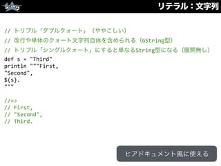 リテラル：文字列
//	
  トリプル「ダブルクォート」（ややこしい）	
  
//	
  改行や単体のクォート文字列自体を含められる（GString型）	
  
//	
  トリプル「シングルクォート」にすると単なるString型になる（展開無し）	
  
def	
  s	
  =	
  "Third"	
  
println	
  """First,	
  
"Second",	
  
${s}.	
  
"""	
  
//=>	
  
//	
  First,	
  
//	
  "Second",	
  
//	
  Third.
ヒアドキュメント風に使える
 