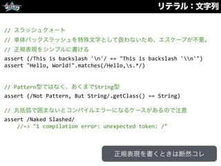 リテラル：文字列
//	
  スラッシュクォート	
  
//	
  単体バックスラッシュを特殊文字として扱わないため、エスケープが不要。	
  
//	
  正規表現をシンプルに書ける	
  
assert	
  (/This	
  is	
  backslash	
  'n'/	
  ==	
  "This	
  is	
  backslash	
  'n'")	
  
assert	
  "Hello,	
  World!".matches(/Hello,s.*/)	
  
//	
  Pattern型ではなく、あくまでString型	
  
assert	
  (/Not	
  Pattern,	
  But	
  String/.getClass()	
  ==	
  String)	
  
//	
  丸括弧で囲まないとコンパイルエラーになるケースがあるので注意	
  
assert	
  /Naked	
  Slashed/	
  
	
  	
  	
  	
  //=>	
  "1	
  compilation	
  error:	
  unexpected	
  token:	
  /"
正規表現を書くときは断然コレ
 