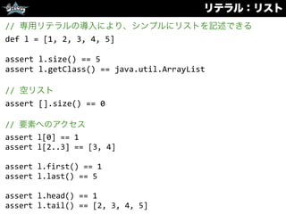 リテラル：リスト
//	
  専用リテラルの導入により、シンプルにリストを記述できる	
  
def	
  l	
  =	
  [1,	
  2,	
  3,	
  4,	
  5]	
  
assert	
  l.size()	
  ==	
  5	
  
assert	
  l.getClass()	
  ==	
  java.util.ArrayList	
  
//	
  空リスト	
  
assert	
  [].size()	
  ==	
  0	
  
//	
  要素へのアクセス	
  
assert	
  l[0]	
  ==	
  1	
  
assert	
  l[2..3]	
  ==	
  [3,	
  4]	
  
assert	
  l.first()	
  ==	
  1	
  
assert	
  l.last()	
  ==	
  5	
  
assert	
  l.head()	
  ==	
  1	
  
assert	
  l.tail()	
  ==	
  [2,	
  3,	
  4,	
  5]
 