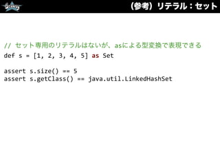 （参考）リテラル：セット
//	
  セット専用のリテラルはないが、asによる型変換で表現できる	
  
def	
  s	
  =	
  [1,	
  2,	
  3,	
  4,	
  5]	
  as	
  Set	
  
assert	
  s.size()	
  ==	
  5	
  
assert	
  s.getClass()	
  ==	
  java.util.LinkedHashSet	
  
 