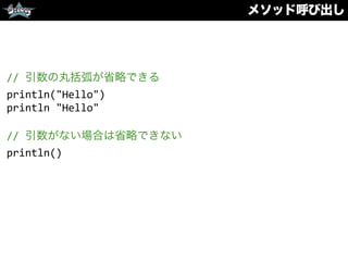 メソッド呼び出し
//	
  引数の丸括弧が省略できる	
  
println("Hello")	
  
println	
  "Hello"	
  
//	
  引数がない場合は省略できない	
  
println()	
  
 