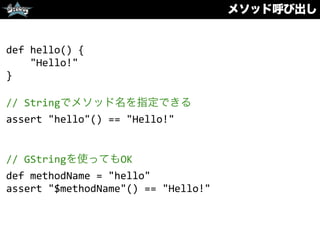 メソッド呼び出し
def	
  hello()	
  {	
  
	
  	
  	
  	
  "Hello!"	
  
}	
  
//	
  Stringでメソッド名を指定できる	
  
assert	
  "hello"()	
  ==	
  "Hello!"	
  
//	
  GStringを使ってもOK	
  
def	
  methodName	
  =	
  "hello"	
  
assert	
  "$methodName"()	
  ==	
  "Hello!"
 