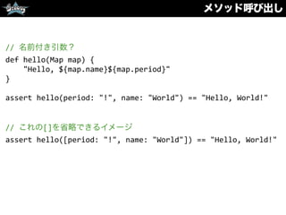 メソッド呼び出し
//	
  名前付き引数？	
  
def	
  hello(Map	
  map)	
  {	
  
	
  	
  	
  	
  "Hello,	
  ${map.name}${map.period}"	
  
}	
  
assert	
  hello(period:	
  "!",	
  name:	
  "World")	
  ==	
  "Hello,	
  World!"	
  
//	
  これの[]を省略できるイメージ	
  
assert	
  hello([period:	
  "!",	
  name:	
  "World"])	
  ==	
  "Hello,	
  World!"
 