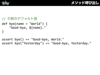 メソッド呼び出し
//	
  引数のデフォルト値	
  
def	
  bye(name	
  =	
  "World")	
  {	
  
	
  	
  	
  	
  "Good-­‐bye,	
  ${name}."	
  
}	
  
assert	
  bye()	
  ==	
  "Good-­‐bye,	
  World."	
  
assert	
  bye("Yesterday")	
  ==	
  "Good-­‐bye,	
  Yesterday."
 