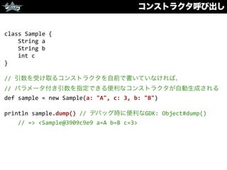 コンストラクタ呼び出し
class	
  Sample	
  {	
  
	
  	
  	
  	
  String	
  a	
  
	
  	
  	
  	
  String	
  b	
  
	
  	
  	
  	
  int	
  c	
  
}	
  
//	
  引数を受け取るコンストラクタを自前で書いていなければ、	
  
//	
  パラメータ付き引数を指定できる便利なコンストラクタが自動生成される	
  
def	
  sample	
  =	
  new	
  Sample(a:	
  "A",	
  c:	
  3,	
  b:	
  "B")	
  
println	
  sample.dump()	
  //	
  デバッグ時に便利なGDK:	
  Object#dump()	
  
	
  	
  	
  	
  //	
  =>	
  <Sample@3909c9e9	
  a=A	
  b=B	
  c=3>
 