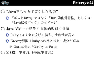 Groovyとは
Javaをもっとすごくしたもの
「ポストJava」ではなく「Java強化外骨格」もしくは
「Java拡張パック」のイメージ
Java VM上で動作する動的型付け言語
Rubyによく似た文法を持ち、生産性が高い
Groovy界隈はRubyへのリスペクト成分が高め
Grailsの旧名「Groovy on Rails」
2003年生まれ（平成生まれ）
 