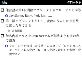 クロージャ
他言語の第1級関数オブジェクトやクロージャと同等
JavaScript, Ruby, Perl, Lisp, ....
第一級オブジェクトとして、変数に代入したり引数
に渡したりできる
高階関数
無名内部クラスやJava 8のラムダ記法よりも次の点
で強力
クロージャを宣言した文法上のスコープ（レキシカルス
コープ）にある変数（ローカル変数を含む）を参照・変
更できる
 