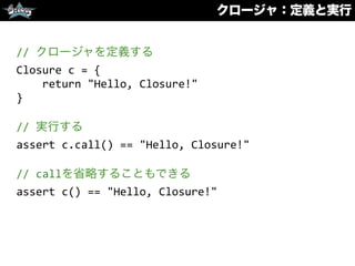 クロージャ：定義と実行
//	
  クロージャを定義する	
  
Closure	
  c	
  =	
  {	
  
	
  	
  	
  	
  return	
  "Hello,	
  Closure!"	
  
}	
  
//	
  実行する	
  
assert	
  c.call()	
  ==	
  "Hello,	
  Closure!"	
  
//	
  callを省略することもできる	
  
assert	
  c()	
  ==	
  "Hello,	
  Closure!"
 