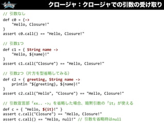クロージャ：クロージャでの引数の受け取り
//	
  引数なし	
  
def	
  c0	
  =	
  {-­‐>	
  
	
  	
  	
  	
  "Hello,	
  Closure!"	
  
}	
  
assert	
  c0.call()	
  ==	
  "Hello,	
  Closure!"	
  
//	
  引数1つ	
  
def	
  c1	
  =	
  {	
  String	
  name	
  -­‐>	
  
	
  	
  	
  	
  "Hello,	
  ${name}!"	
  
}	
  
assert	
  c1.call("Closure")	
  ==	
  "Hello,	
  Closure!"	
  
//	
  引数2つ（片方を型省略してみる）	
  
def	
  c2	
  =	
  {	
  greeting,	
  String	
  name	
  -­‐>	
  
	
  	
  	
  	
  println	
  "${greeting},	
  ${name}!"	
  
}	
  
assert	
  c2.call("Hello",	
  "Closure")	
  ==	
  "Hello,	
  Closure!"	
  
//	
  引数宣言部「xx..	
  -­‐>」を省略した場合、暗黙引数の「it」が使える	
  
def	
  c	
  =	
  {	
  "Hello,	
  ${it}!"	
  }	
  
assert	
  c.call("Closure")	
  ==	
  "Hello,	
  Closure!"	
  
assert	
  c.call()	
  ==	
  "Hello,	
  null!"	
  //	
  引数を省略時はnull
 
