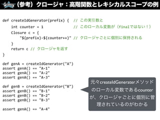 （参考）クロージャ：高階関数とレキシカルスコープの例
def	
  createIdGenerator(prefix)	
  {	
  	
  //	
  この実引数と	
  
	
  	
  	
  	
  int	
  counter	
  =	
  1	
  	
  	
  	
  	
  	
  	
  	
  	
  	
  	
  	
  	
  	
  //	
  このローカル変数が（finalではない！）	
  
	
  	
  	
  	
  Closure	
  c	
  =	
  {	
  
	
  	
  	
  	
  	
  	
  	
  	
  "${prefix}-­‐${counter++}"	
  //	
  クロージャごとに個別に保持される	
  
	
  	
  	
  	
  }	
  
	
  	
  	
  	
  return	
  c	
  //	
  クロージャを返す	
  
}	
  
def	
  genA	
  =	
  createIdGenerator("A")	
  
assert	
  genA()	
  ==	
  "A-­‐1"	
  
assert	
  genA()	
  ==	
  "A-­‐2"	
  
assert	
  genA()	
  ==	
  "A-­‐3"	
  
def	
  genB	
  =	
  createIdGenerator("B")	
  
assert	
  genB()	
  ==	
  "B-­‐1"	
  
assert	
  genB()	
  ==	
  "B-­‐2"	
  
assert	
  genB()	
  ==	
  "B-­‐3"	
  
assert	
  genA()	
  ==	
  "A-­‐4"
元々createIdGeneraterメソッド
のローカル変数であるcounter
が、クロージャごとに個別に管
理されているのがわかる
 