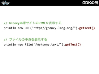 GDKの例
//	
  Groovy本家サイトのHTMLを表示する	
  
println	
  new	
  URL("http://groovy-­‐lang.org/").getText()	
  
//	
  ファイルの中身を表示する	
  
println	
  new	
  File("/my/some.text/").getText()
 