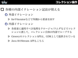 コレクション操作
各種の内部イテレーション記法が使える
外部イテレーション
forやiteratorなどで外側から要素を回す
内部イテレーション
各要素に適用すべき処理をクロージャ/ラムダなどでコレク
ションに渡して、コレクション自体が内部でループする
GroovyのコレクションAPIは、GDKとして提供されている
Java 8のStream APIもこちら
 
