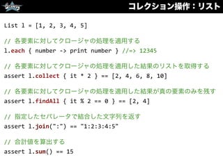 コレクション操作：リスト
List	
  l	
  =	
  [1,	
  2,	
  3,	
  4,	
  5]	
  
//	
  各要素に対してクロージャの処理を適用する	
  
l.each	
  {	
  number	
  -­‐>	
  print	
  number	
  }	
  //=>	
  12345	
  
//	
  各要素に対してクロージャの処理を適用した結果のリストを取得する	
  
assert	
  l.collect	
  {	
  it	
  *	
  2	
  }	
  ==	
  [2,	
  4,	
  6,	
  8,	
  10]	
  
//	
  各要素に対してクロージャの処理を適用した結果が真の要素のみを残す	
  
assert	
  l.findAll	
  {	
  it	
  %	
  2	
  ==	
  0	
  }	
  ==	
  [2,	
  4]	
  
//	
  指定したセパレータで結合した文字列を返す	
  
assert	
  l.join(":")	
  ==	
  "1:2:3:4:5"	
  
//	
  合計値を算出する	
  
assert	
  l.sum()	
  ==	
  15
 