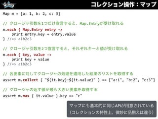 コレクション操作：マップ
Map	
  m	
  =	
  [a:	
  1,	
  b:	
  2,	
  c:	
  3]	
  
//	
  クロージャ引数を1つだけ宣言すると、Map.Entryが受け取れる	
  
m.each	
  {	
  Map.Entry	
  entry	
  -­‐>	
  
	
  	
  	
  	
  print	
  entry.key	
  +	
  entry.value	
  
}	
  //=>	
  a1b2c3	
  
//	
  クロージャ引数を2つ宣言すると、それぞれキーと値が受け取れる	
  
m.each	
  {	
  key,	
  value	
  -­‐>	
  
	
  	
  	
  	
  print	
  key	
  +	
  value	
  
}	
  //=>	
  a1b2c3	
  
//	
  各要素に対してクロージャの処理を適用した結果のリストを取得する	
  
assert	
  m.collect	
  {	
  "${it.key}:${it.value}"	
  }	
  ==	
  ["a:1",	
  "b:2",	
  "c:3"]	
  
//	
  クロージャの返す値が最も大きい要素を取得する	
  
assert	
  m.max	
  {	
  it.value	
  }.key	
  ==	
  "c"
マップにも基本的に同じAPIが用意されている
（コレクションの特性上、微妙に品 えは違う）
 
