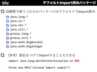 デフォルトimport済みパッケージ
高頻度で使うこれらのパッケージはデフォルトでimport済み
java.lang.*	
  
java.io.*	
  
java.net.*	
  
java.util.*	
  
groovy.lang.*	
  
groovy.util.*	
  
java.math.BigDecimal	
  
java.math.BigInteger	
  
（参考）別名をつけてimportすることもできる
import	
  java.lang.NullPointerException	
  as	
  NPE	
  
throw	
  new	
  NPE("aliased	
  import	
  sample")
 