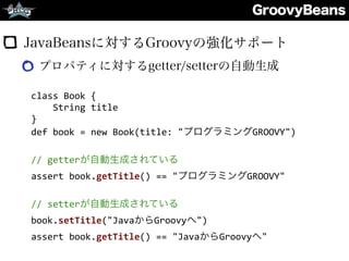 GroovyBeans
JavaBeansに対するGroovyの強化サポート
プロパティに対するgetter/setterの自動生成
class	
  Book	
  {	
  
	
  	
  	
  	
  String	
  title	
  
}	
  
def	
  book	
  =	
  new	
  Book(title:	
  "プログラミングGROOVY")	
  
//	
  getterが自動生成されている	
  
assert	
  book.getTitle()	
  ==	
  "プログラミングGROOVY"	
  
//	
  setterが自動生成されている	
  
book.setTitle("JavaからGroovyへ")	
  
assert	
  book.getTitle()	
  ==	
  "JavaからGroovyへ"
 