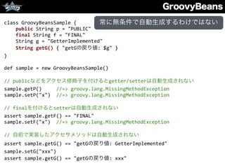 GroovyBeans
class	
  GroovyBeansSample	
  {	
  
	
  	
  	
  	
  public	
  String	
  p	
  =	
  "PUBLIC"	
  
	
  	
  	
  	
  final	
  String	
  f	
  =	
  "FINAL"	
  
	
  	
  	
  	
  String	
  g	
  =	
  "GetterImplemented"	
  
	
  	
  	
  	
  String	
  getG()	
  {	
  "getGの戻り値:	
  $g"	
  }	
  
}	
  
def	
  sample	
  =	
  new	
  GroovyBeansSample()	
  
//	
  publicなどをアクセス修飾子を付けるとgetter/setterは自動生成されない	
  
sample.getP()	
  	
  	
  	
  	
  //=>	
  groovy.lang.MissingMethodException	
  
sample.setP("x")	
  	
  //=>	
  groovy.lang.MissingMethodException	
  
//	
  finalを付けるとsetterは自動生成されない	
  
assert	
  sample.getF()	
  ==	
  "FINAL"	
  
sample.setF("x")	
  	
  //=>	
  groovy.lang.MissingMethodException	
  
//	
  自前で実装したアクセサメソッドは自動生成されない	
  
assert	
  sample.getG()	
  ==	
  "getGの戻り値:	
  GetterImplemented"	
  
sample.setG("xxx")	
  
assert	
  sample.getG()	
  ==	
  "getGの戻り値:	
  xxx"
常に無条件で自動生成するわけではない
 