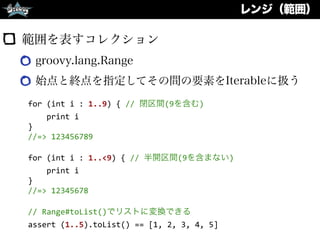 レンジ（範囲）
範囲を表すコレクション
groovy.lang.Range
始点と終点を指定してその間の要素をIterableに扱う
for	
  (int	
  i	
  :	
  1..9)	
  {	
  //	
  閉区間(9を含む)	
  
	
  	
  	
  	
  print	
  i	
  
}	
  
//=>	
  123456789	
  
for	
  (int	
  i	
  :	
  1..<9)	
  {	
  //	
  半開区間(9を含まない)	
  
	
  	
  	
  	
  print	
  i	
  
}	
  
//=>	
  12345678	
  
//	
  Range#toList()でリストに変換できる	
  
assert	
  (1..5).toList()	
  ==	
  [1,	
  2,	
  3,	
  4,	
  5]
 