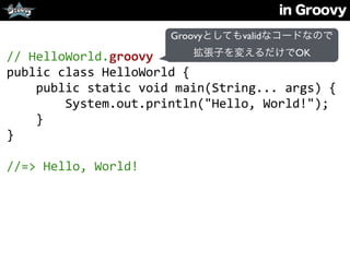 in Groovy
//	
  HelloWorld.groovy	
  
public	
  class	
  HelloWorld	
  {	
  
	
  	
  	
  	
  public	
  static	
  void	
  main(String...	
  args)	
  {	
  
	
  	
  	
  	
  	
  	
  	
  	
  System.out.println("Hello,	
  World!");	
  
	
  	
  	
  	
  }	
  
}	
  
//=>	
  Hello,	
  World!
Groovyとしてもvalidなコードなので
拡張子を変えるだけでOK
 