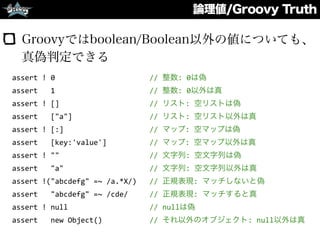 論理値/Groovy Truth
Groovyではboolean/Boolean以外の値についても、
真偽判定できる
assert	
  !	
  0	
  	
  	
  	
  	
  	
  	
  	
  	
  	
  	
  	
  	
  	
  	
  	
  	
  	
  	
  	
  	
  	
  //	
  整数:	
  0は偽	
  
assert	
  	
  	
  1	
  	
  	
  	
  	
  	
  	
  	
  	
  	
  	
  	
  	
  	
  	
  	
  	
  	
  	
  	
  	
  	
  //	
  整数:	
  0以外は真	
  
assert	
  !	
  []	
  	
  	
  	
  	
  	
  	
  	
  	
  	
  	
  	
  	
  	
  	
  	
  	
  	
  	
  	
  	
  //	
  リスト:	
  空リストは偽	
  
assert	
  	
  	
  ["a"]	
  	
  	
  	
  	
  	
  	
  	
  	
  	
  	
  	
  	
  	
  	
  	
  	
  	
  //	
  リスト:	
  空リスト以外は真	
  
assert	
  !	
  [:]	
  	
  	
  	
  	
  	
  	
  	
  	
  	
  	
  	
  	
  	
  	
  	
  	
  	
  	
  	
  //	
  マップ:	
  空マップは偽	
  
assert	
  	
  	
  [key:'value']	
  	
  	
  	
  	
  	
  	
  	
  	
  	
  //	
  マップ:	
  空マップ以外は真	
  
assert	
  !	
  ""	
  	
  	
  	
  	
  	
  	
  	
  	
  	
  	
  	
  	
  	
  	
  	
  	
  	
  	
  	
  	
  //	
  文字列:	
  空文字列は偽	
  
assert	
  	
  	
  "a"	
  	
  	
  	
  	
  	
  	
  	
  	
  	
  	
  	
  	
  	
  	
  	
  	
  	
  	
  	
  //	
  文字列:	
  空文字列以外は真	
  
assert	
  !("abcdefg"	
  =~	
  /a.*X/)	
  	
  	
  //	
  正規表現:	
  マッチしないと偽	
  
assert	
  	
  	
  "abcdefg"	
  =~	
  /cde/	
  	
  	
  	
  	
  //	
  正規表現:	
  マッチすると真	
  
assert	
  !	
  null	
  	
  	
  	
  	
  	
  	
  	
  	
  	
  	
  	
  	
  	
  	
  	
  	
  	
  	
  //	
  nullは偽	
  
assert	
  	
  	
  new	
  Object()	
  	
  	
  	
  	
  	
  	
  	
  	
  	
  	
  //	
  それ以外のオブジェクト:	
  null以外は真
 
