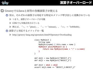 演算子オーバーロード
GroovyではJavaと同等の各種演算子が使える
実は、それぞれの演算子は対応する特定のメソッド呼び出しに変換されている
つまり、演算子オーバロードが可能
GDKでも多数活用されている
例えば、「+」→「plus()」、「-」→「minus()」、「<<」→「leftShift()」
演算子と対応するメソッドの一覧
http://groovy-lang.org/operators.html#Operator-Overloading
class	
  MyObject	
  {	
  
	
  	
  	
  	
  String	
  name	
  
	
  	
  	
  	
  MyObject(name)	
  {	
  this.name	
  =	
  name	
  }	
  
	
  	
  	
  	
  MyObject	
  plus(MyObject	
  o)	
  {	
  
	
  	
  	
  	
  	
  	
  	
  	
  return	
  new	
  MyObject(name	
  +	
  ":"	
  +	
  o.name)	
  
	
  	
  	
  	
  }	
  
}	
  
def	
  obj1	
  =	
  new	
  MyObject("OBJECT_1")	
  
def	
  obj2	
  =	
  new	
  MyObject("OBJECT_2")	
  
def	
  obj3	
  =	
  obj1	
  +	
  obj2	
  
assert	
  obj3.name	
  ==	
  "OBJECT_1:OBJECT_2"
 