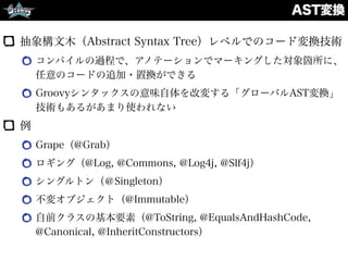 AST変換
抽象構文木（Abstract Syntax Tree）レベルでのコード変換技術
コンパイルの過程で、アノテーションでマーキングした対象箇所に、
任意のコードの追加・置換ができる
Groovyシンタックスの意味自体を改変する「グローバルAST変換」
技術もあるがあまり使われない
例
Grape（@Grab）
ロギング（@Log, @Commons, @Log4j, @Slf4j）
シングルトン（＠Singleton）
不変オブジェクト（@Immutable）
自前クラスの基本要素（@ToString, @EqualsAndHashCode,
@Canonical, @InheritConstructors）
 