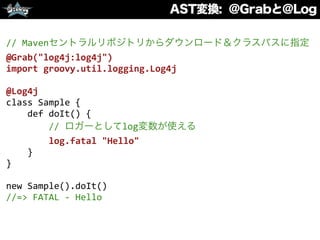 AST変換: @Grabと@Log
//	
  Mavenセントラルリポジトリからダウンロード＆クラスパスに指定	
  
@Grab("log4j:log4j")	
  
import	
  groovy.util.logging.Log4j	
  
@Log4j	
  
class	
  Sample	
  {	
  
	
  	
  	
  	
  def	
  doIt()	
  {	
  
	
  	
  	
  	
  	
  	
  	
  	
  //	
  ロガーとしてlog変数が使える	
  
	
  	
  	
  	
  	
  	
  	
  	
  log.fatal	
  "Hello"	
  
	
  	
  	
  	
  }	
  
}	
  
new	
  Sample().doIt()	
  
//=>	
  FATAL	
  -­‐	
  Hello
 