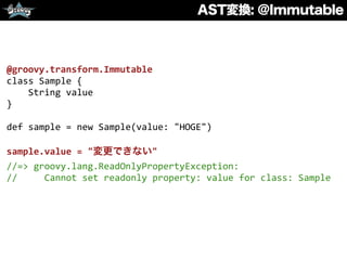 AST変換: @Immutable
@groovy.transform.Immutable	
  
class	
  Sample	
  {	
  
	
  	
  	
  	
  String	
  value	
  
}	
  
def	
  sample	
  =	
  new	
  Sample(value:	
  "HOGE")	
  
sample.value	
  =	
  "変更できない"	
  
//=>	
  groovy.lang.ReadOnlyPropertyException:	
  
//	
  	
  	
  	
  	
  Cannot	
  set	
  readonly	
  property:	
  value	
  for	
  class:	
  Sample	
  
 