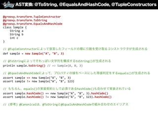 AST変換: @ToString, @EqualsAndHashCode, ＠TupleConstructors
@groovy.transform.TupleConstructor	
  
@groovy.transform.ToString	
  
@groovy.transform.EqualsAndHashCode	
  
class	
  Sample	
  {	
  
	
  	
  	
  	
  String	
  a	
  
	
  	
  	
  	
  String	
  b	
  
	
  	
  	
  	
  int	
  c	
  
}	
  
//	
  @TupleConstructorによって宣言したフィールドの順に引数を受け取るコンストラクタが生成される	
  
def	
  sample	
  =	
  new	
  Sample("A",	
  "B",	
  3)	
  
//	
  @ToStringによってそれっぽい文字列を構成するtoString()が生成される	
  
println	
  sample.toString()	
  //	
  =>	
  Sample(A,	
  B,	
  3)	
  
//	
  @EqualsAndHashCodeによって、プロパティの値をベースにした等値判定をするequals()が生成される	
  
assert	
  sample	
  ==	
  new	
  Sample("A",	
  "B",	
  3)	
  
assert	
  sample	
  !=	
  new	
  Sample("A",	
  "B",	
  123)	
  
//	
  もちろん、equals()の実装契約として必須であるhashCode()も合わせて実装されている	
  
assert	
  sample.hashCode()	
  ==	
  new	
  Sample("A",	
  "B",	
  3).hashCode()	
  
assert	
  sample.hashCode()	
  !=	
  new	
  Sample("A",	
  "B",	
  123).hashCode()	
  
//	
  (参考)	
  @Canonicalは、@ToStringと@EqualsAndHashCodeの組み合わせのエイリアス
 