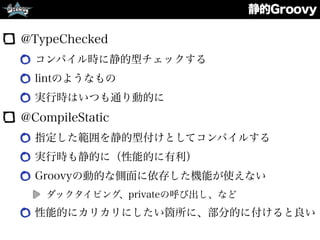 静的Groovy
@TypeChecked
コンパイル時に静的型チェックする
lintのようなもの
実行時はいつも通り動的に
@CompileStatic
指定した範囲を静的型付けとしてコンパイルする
実行時も静的に（性能的に有利）
Groovyの動的な側面に依存した機能が使えない
ダックタイピング、privateの呼び出し、など
性能的にカリカリにしたい箇所に、部分的に付けると良い
 