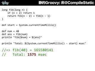 静的Groovy: 非@CompileStatic
long	
  fib(long	
  n)	
  {	
  
	
  	
  	
  	
  if	
  (n	
  <	
  2)	
  return	
  1	
  
	
  	
  	
  	
  return	
  fib(n	
  -­‐	
  2)	
  +	
  fib(n	
  -­‐	
  1)	
  
}	
  
def	
  start	
  =	
  System.currentTimeMillis()	
  
def	
  num	
  =	
  40	
  
def	
  ans	
  =	
  fib(num)	
  
println	
  "fib($num)	
  =	
  ${ans}"	
  
println	
  "Total:	
  ${System.currentTimeMillis()	
  -­‐	
  start}	
  msec"	
  
//=>	
  fib(40)	
  =	
  165580141	
  
//	
  	
  	
  Total:	
  1575	
  msec
 