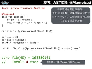 （参考）AST変換: @Memoized
import	
  groovy.transform.Memoized	
  
@Memoized	
  
long	
  fib(long	
  n)	
  {	
  
	
  	
  	
  	
  if	
  (n	
  <	
  2)	
  return	
  1	
  
	
  	
  	
  	
  return	
  fib(n	
  -­‐	
  2)	
  +	
  fib(n	
  -­‐	
  1)	
  
}	
  
def	
  start	
  =	
  System.currentTimeMillis()	
  
def	
  num	
  =	
  40	
  
def	
  ans	
  =	
  fib(num)	
  
println	
  "fib($num)	
  =	
  ${ans}"	
  
println	
  "Total:	
  ${System.currentTimeMillis()	
  -­‐	
  start}	
  msec"	
  
//=>	
  fib(40)	
  =	
  165580141	
  
//	
  	
  	
  Total:	
  4	
  msec !!!!!!?????? ＜569 msec ＜1575 msec
参照透過な関数の場合、
メモ化（引数と結果の組み合わせ
をキャッシュ）の効果が強力に活
用できる場合がある
 