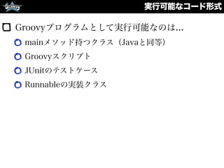 実行可能なコード形式
Groovyプログラムとして実行可能なのは...
mainメソッド持つクラス（Javaと同等）
Groovyスクリプト
JUnitのテストケース
Runnableの実装クラス
 