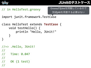 JUnitのテストケース
//	
  in	
  HelloTest.groovy	
  
import	
  junit.framework.TestCase	
  
class	
  HelloTest	
  extends	
  TestCase	
  {	
  
	
  	
  	
  	
  void	
  testHello()	
  {	
  
	
  	
  	
  	
  	
  	
  	
  	
  println	
  "Hello,	
  JUnit!"	
  
	
  	
  	
  	
  }	
  
}	
  
//=>	
  .Hello,	
  JUnit!	
  
//	
  
//	
  	
  	
  Time:	
  0.047	
  
//	
  
//	
  	
  	
  OK	
  (1	
  test)	
  
//
GroovyがJUnitを同梱しているので
別途JARを用意する必要はない
 