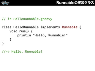 Runnableの実装クラス
//	
  in	
  HelloRunnable.groovy	
  
class	
  HelloRunnable	
  implements	
  Runnable	
  {	
  
	
  	
  	
  	
  void	
  run()	
  {	
  
	
  	
  	
  	
  	
  	
  	
  	
  println	
  "Hello,	
  Runnable!"	
  
	
  	
  	
  	
  }	
  
}	
  
//=>	
  Hello,	
  Runnable!
 