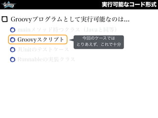実行可能なコード形式
Groovyプログラムとして実行可能なのは...
mainメソッド持つクラス（Javaと同等）
Groovyスクリプト
JUnitのテストケース
Runnableの実装クラス
今回のケースでは
とりあえず、これで十分
 